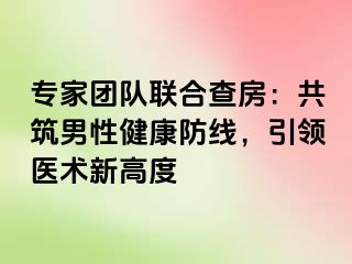 专家团队联合查房：共筑男性健康防线，引领医术新高度
