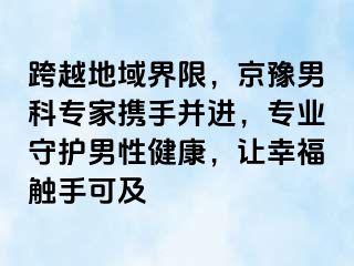 跨越地域界限，京豫男科专家携手并进，专业守护男性健康，让幸福触手可及