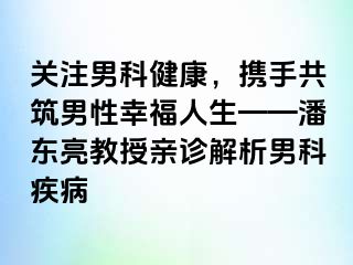 关注男科健康，携手共筑男性幸福人生——潘东亮教授亲诊解析男科疾病