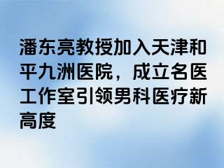 潘东亮教授加入天津和平九洲医院，成立名医工作室引领男科医疗新高度