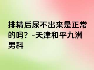 排精后尿不出来是正常的吗？-天津和平九洲男科