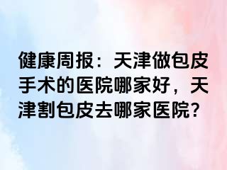 健康周报：天津做包皮手术的医院哪家好，天津割包皮去哪家医院？