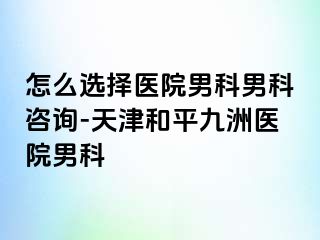 怎么选择医院男科男科咨询-天津和平九洲医院男科
