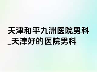 天津和平九洲医院男科_天津好的医院男科