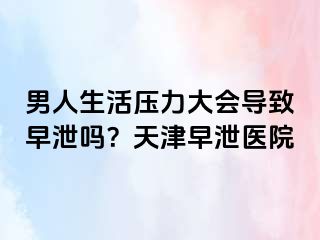 男人生活压力大会导致早泄吗？天津早泄医院