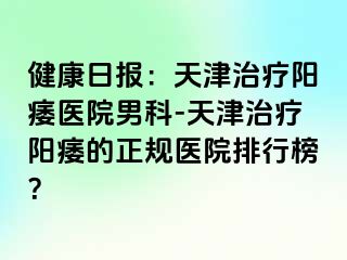 健康日报：天津治疗阳痿医院男科-天津治疗阳痿的正规医院排行榜？
