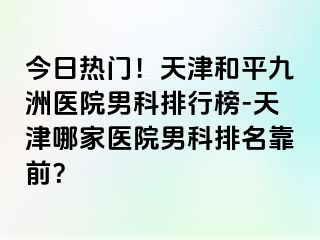 今日热门！天津和平九洲医院男科排行榜-天津哪家医院男科排名靠前？