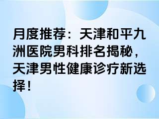 月度推荐：天津和平九洲医院男科排名揭秘，天津男性健康诊疗新选择！
