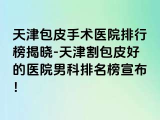 天津包皮手术医院排行榜揭晓-天津割包皮好的医院男科排名榜宣布！