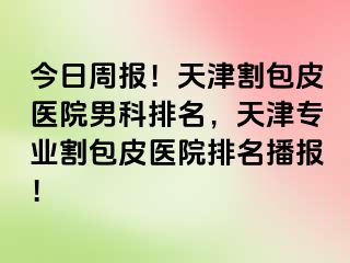 今日周报！天津割包皮医院男科排名，天津专业割包皮医院排名播报！