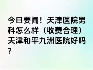 今日要闻！天津医院男科怎么样（收费合理）天津和平九洲医院好吗？