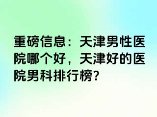 重磅信息：天津男性医院哪个好，天津好的医院男科排行榜？
