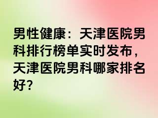 男性健康：天津医院男科排行榜单实时发布，天津医院男科哪家排名好？