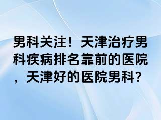 男科关注！天津治疗男科疾病排名靠前的医院，天津好的医院男科？