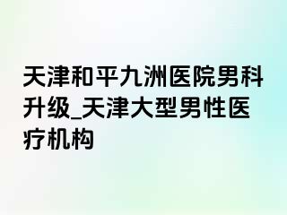 天津和平九洲医院男科升级_天津大型男性医疗机构