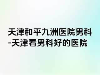 天津和平九洲医院男科-天津看男科好的医院