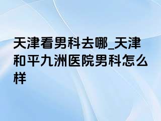 天津看男科去哪_天津和平九洲医院男科怎么样