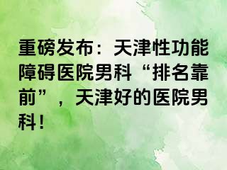 重磅发布：天津性功能障碍医院男科“排名靠前”，天津好的医院男科！