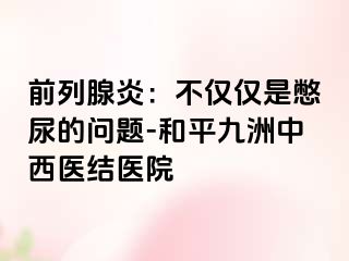 前列腺炎：不仅仅是憋尿的问题-和平九洲中西医结医院