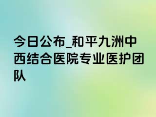 今日公布_和平九洲中西结合医院专业医护团队