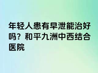 年轻人患有早泄能治好吗？和平九洲中西结合医院