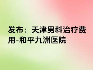 发布：天津男科治疗费用-和平九洲医院