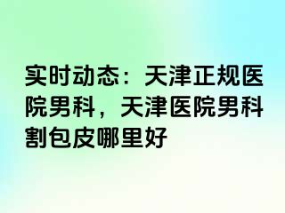 实时动态：天津正规医院男科，天津医院男科割包皮哪里好