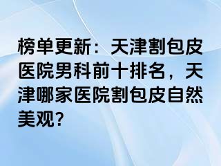 榜单更新：天津割包皮医院男科前十排名，天津哪家医院割包皮自然美观？
