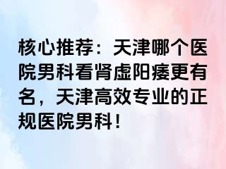 核心推荐：天津哪个医院男科看肾虚阳痿更有名，天津高效专业的正规医院男科！