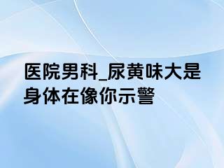 医院男科_尿黄味大是身体在像你示警