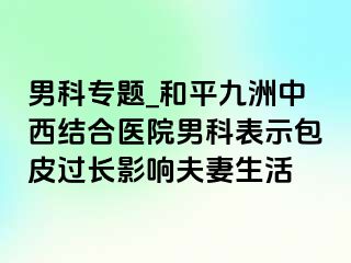 男科专题_和平九洲中西结合医院男科表示包皮过长影响夫妻生活