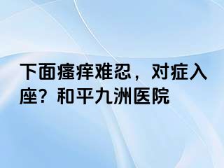 下面瘙痒难忍，对症入座？和平九洲医院