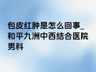 包皮红肿是怎么回事_和平九洲中西结合医院男科
