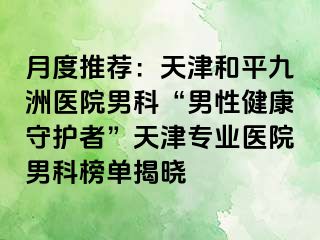 月度推荐：天津和平九洲医院男科“男性健康守护者”天津专业医院男科榜单揭晓