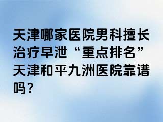 天津哪家医院男科擅长治疗早泄“重点排名”天津和平九洲医院靠谱吗？