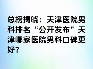 总榜揭晓：天津医院男科排名“公开发布”天津哪家医院男科口碑更好？