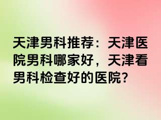 天津男科推荐：天津医院男科哪家好，天津看男科检查好的医院？