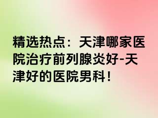 精选热点：天津哪家医院治疗前列腺炎好-天津好的医院男科！