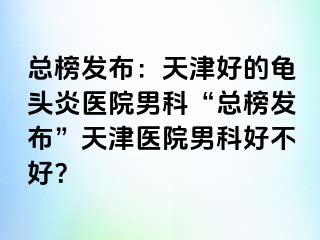 总榜发布：天津好的龟头炎医院男科“总榜发布”天津医院男科好不好？