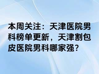 本周关注：天津医院男科榜单更新，天津割包皮医院男科哪家强？
