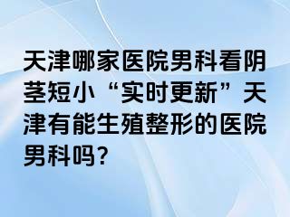 天津哪家医院男科看阴茎短小“实时更新”天津有能生殖整形的医院男科吗？
