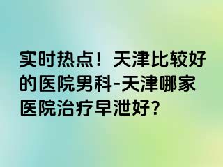 实时热点！天津比较好的医院男科-天津哪家医院治疗早泄好？