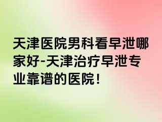 天津医院男科看早泄哪家好-天津治疗早泄专业靠谱的医院！