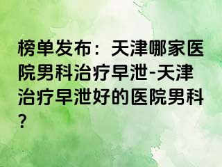 榜单发布：天津哪家医院男科治疗早泄-天津治疗早泄好的医院男科？