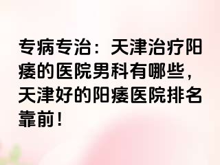专病专治：天津治疗阳痿的医院男科有哪些，天津好的阳痿医院排名靠前！