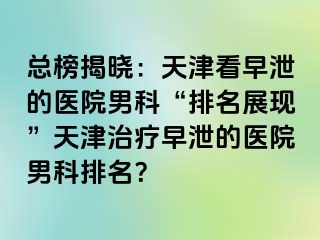 总榜揭晓：天津看早泄的医院男科“排名展现”天津治疗早泄的医院男科排名？
