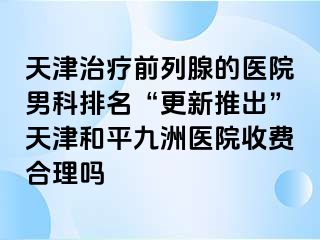 天津治疗前列腺的医院男科排名“更新推出”天津和平九洲医院收费合理吗