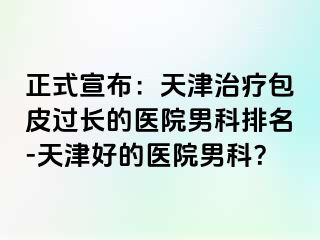 正式宣布：天津治疗包皮过长的医院男科排名-天津好的医院男科？
