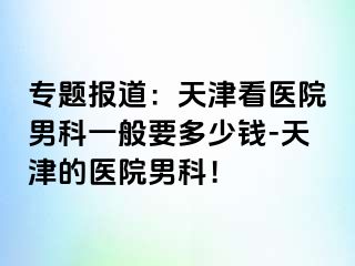 专题报道：天津看医院男科一般要多少钱-天津的医院男科！