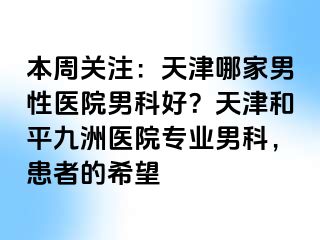 本周关注：天津哪家男性医院男科好？天津和平九洲医院专业男科，患者的希望